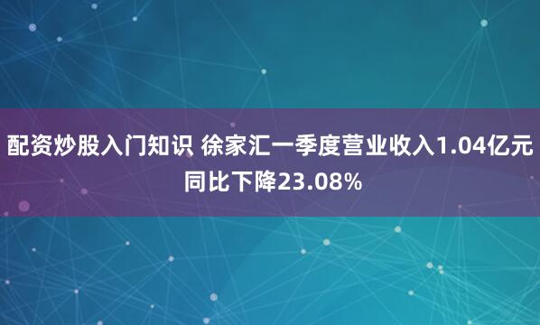 配资炒股入门知识 徐家汇一季度营业收入1.04亿元 同比下降23.08%