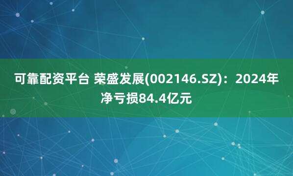 可靠配资平台 荣盛发展(002146.SZ)：2024年净亏损84.4亿元