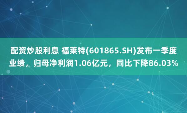 配资炒股利息 福莱特(601865.SH)发布一季度业绩，归母净利润1.06亿元，同比下降86.03%
