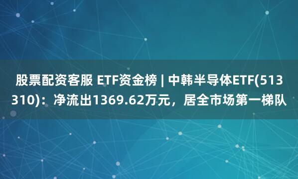 股票配资客服 ETF资金榜 | 中韩半导体ETF(513310)：净流出1369.62万元，居全市场第一梯队