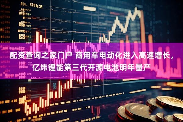 配资查询之家门户 商用车电动化进入高速增长，亿纬锂能第三代开源电池明年量产