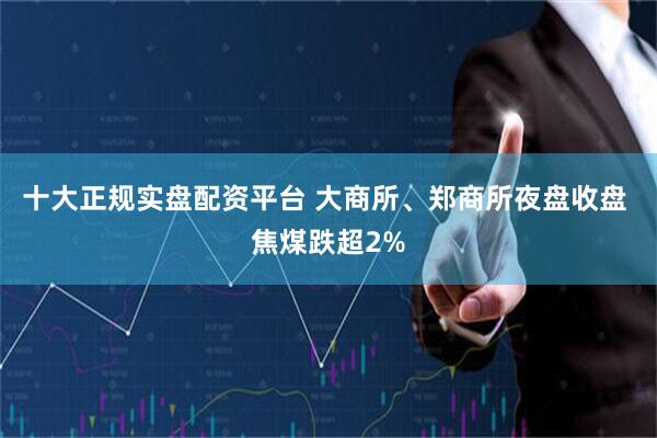十大正规实盘配资平台 大商所、郑商所夜盘收盘 焦煤跌超2%