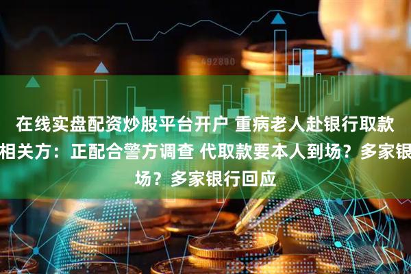 在线实盘配资炒股平台开户 重病老人赴银行取款离世，相关方：正配合警方调查 代取款要本人到场？多家银行回应