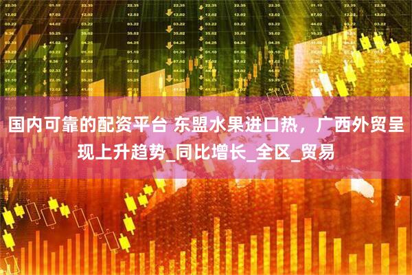 国内可靠的配资平台 东盟水果进口热，广西外贸呈现上升趋势_同比增长_全区_贸易