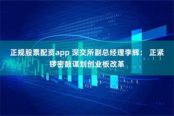 正规股票配资app 深交所副总经理李辉： 正紧锣密鼓谋划创业板改革