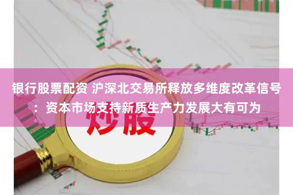 银行股票配资 沪深北交易所释放多维度改革信号：资本市场支持新质生产力发展大有可为