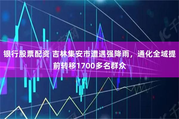 银行股票配资 吉林集安市遭遇强降雨，通化全域提前转移1700多名群众