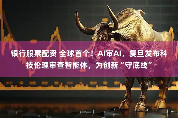 银行股票配资 全球首个！AI审AI，复旦发布科技伦理审查智能体，为创新“守底线”