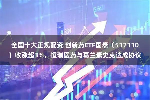 全国十大正规配资 创新药ETF国泰（517110）收涨超3%，恒瑞医药与葛兰素史克达成协议