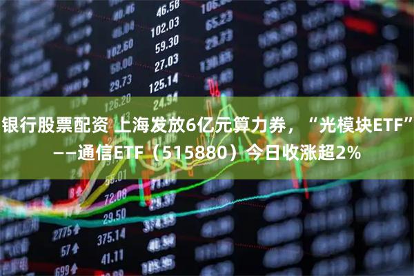 银行股票配资 上海发放6亿元算力券，“光模块ETF”——通信ETF（515880）今日收涨超2%