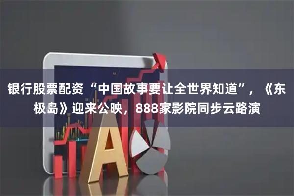 银行股票配资 “中国故事要让全世界知道”，《东极岛》迎来公映，888家影院同步云路演