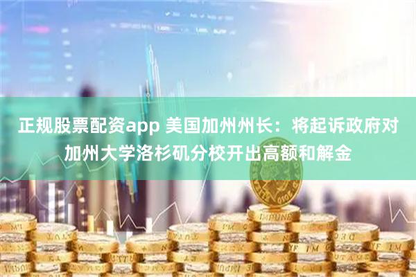 正规股票配资app 美国加州州长：将起诉政府对加州大学洛杉矶分校开出高额和解金