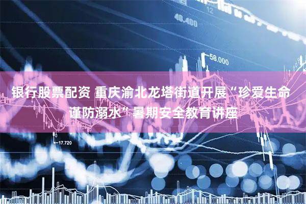 银行股票配资 重庆渝北龙塔街道开展“珍爱生命 谨防溺水”暑期安全教育讲座