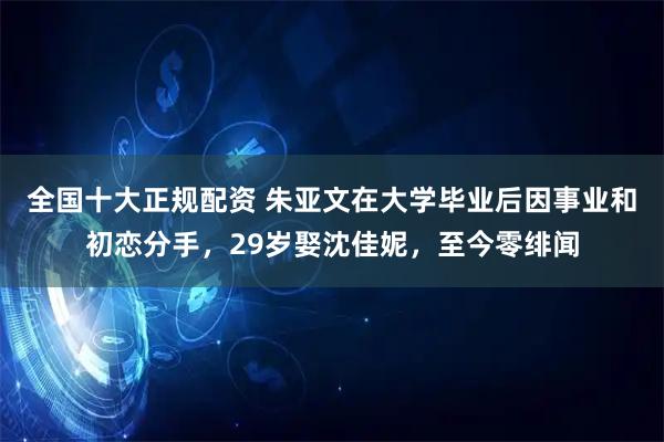 全国十大正规配资 朱亚文在大学毕业后因事业和初恋分手，29岁娶沈佳妮，至今零绯闻
