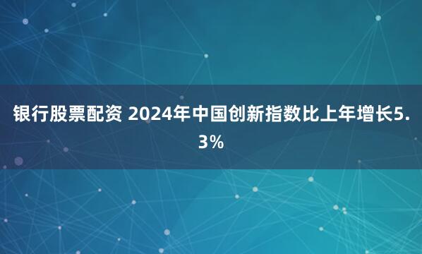 银行股票配资 2024年中国创新指数比上年增长5.3%