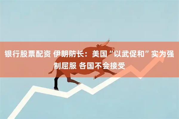 银行股票配资 伊朗防长：美国“以武促和”实为强制屈服 各国不会接受