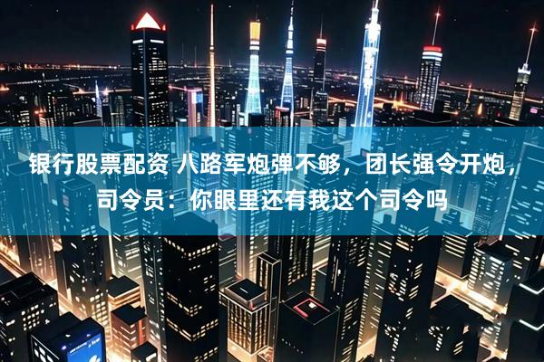 银行股票配资 八路军炮弹不够，团长强令开炮，司令员：你眼里还有我这个司令吗