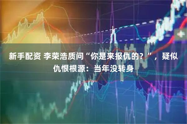 新手配资 李荣浩质问“你是来报仇的？”，疑似仇恨根源：当年没转身