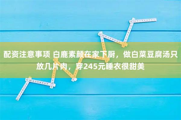 配资注意事项 白鹿素颜在家下厨，做白菜豆腐汤只放几片肉，穿245元睡衣很甜美