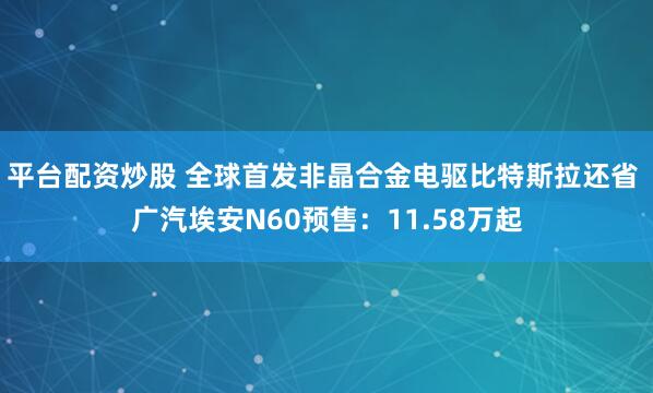 平台配资炒股 全球首发非晶合金电驱比特斯拉还省 广汽埃安N60预售：11.58万起