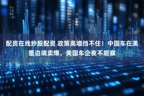 配资在线炒股配资 政策高墙挡不住!中国车在美墨边境卖爆,美国车企夜不能寐