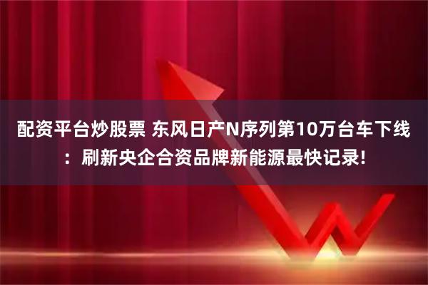 配资平台炒股票 东风日产N序列第10万台车下线:刷新央企合资品牌新能源最快记录!