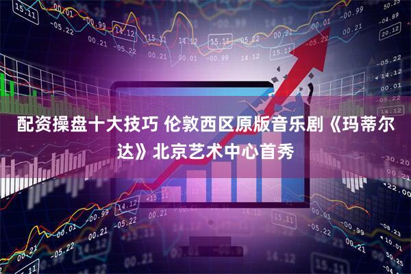 配资操盘十大技巧 伦敦西区原版音乐剧《玛蒂尔达》北京艺术中心首秀